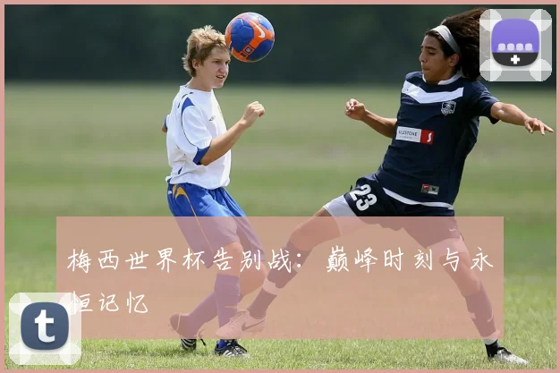 梅西世界杯告别战：巅峰时刻与永恒记忆