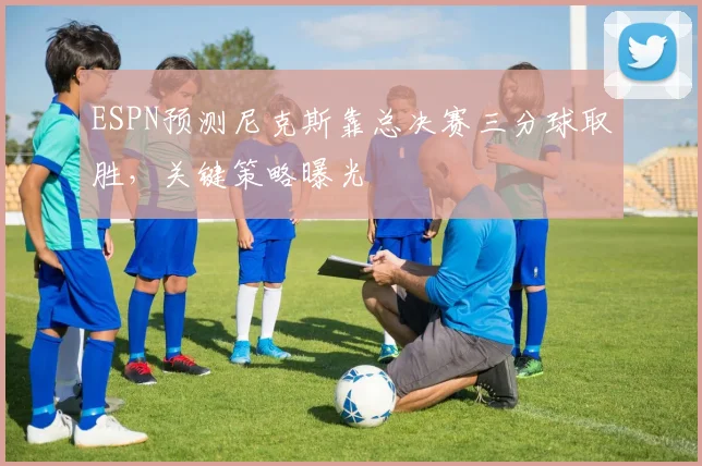 ESPN预测尼克斯靠总决赛三分球取胜,关键策略曝光