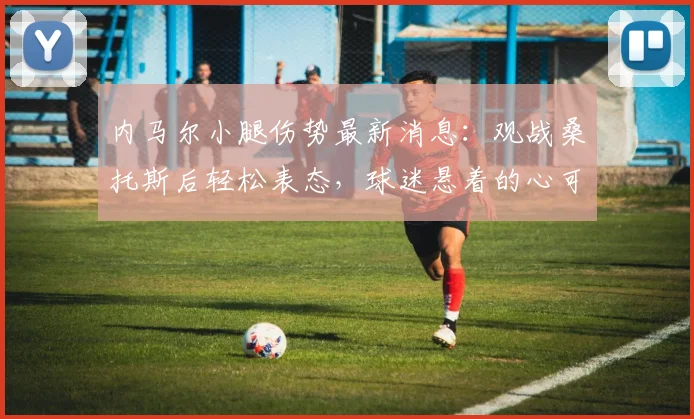 内马尔小腿伤势最新消息：观战桑托斯后轻松表态，球迷悬着的心可以放下了