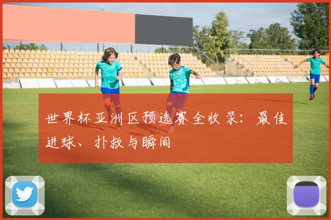 世界杯亚洲区预选赛全收录：最佳进球、扑救与瞬间