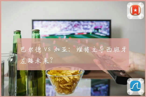 巴尔德 vs 加亚:谁将主导西班牙左路未来?