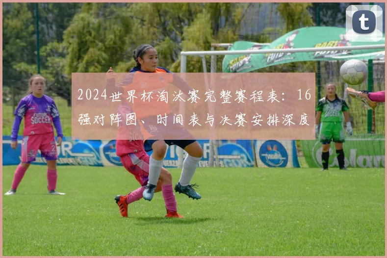 2024世界杯淘汰赛完整赛程表：16强对阵图、时间表与决赛安排深度解读