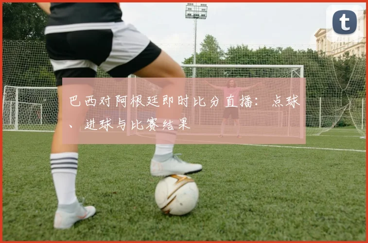 巴西对阿根廷即时比分直播：点球、进球与比赛结果