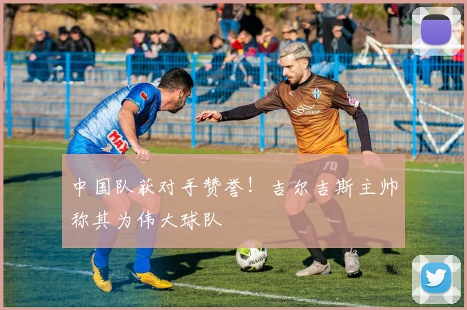 中国队获对手赞誉！吉尔吉斯主帅称其为伟大球队