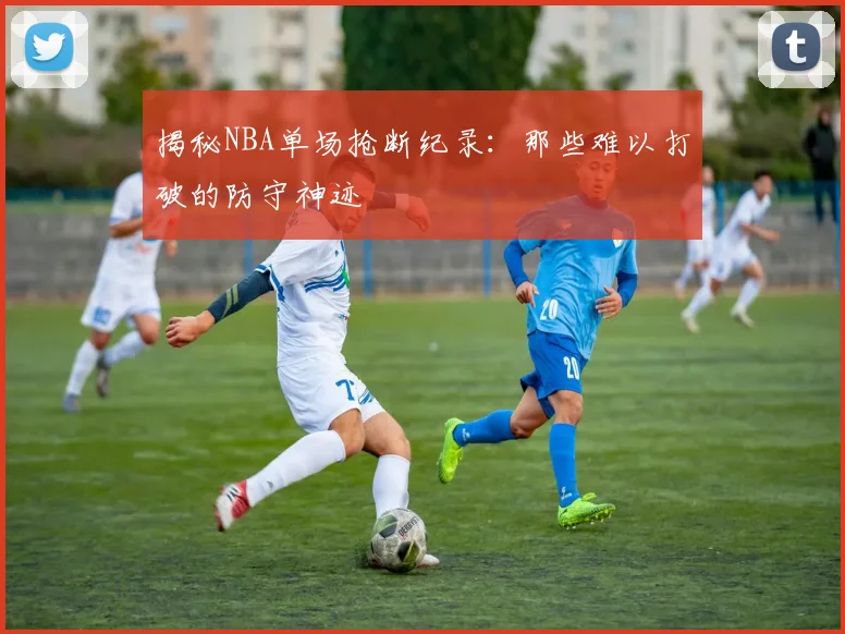 揭秘NBA单场抢断纪录：那些难以打破的防守神迹