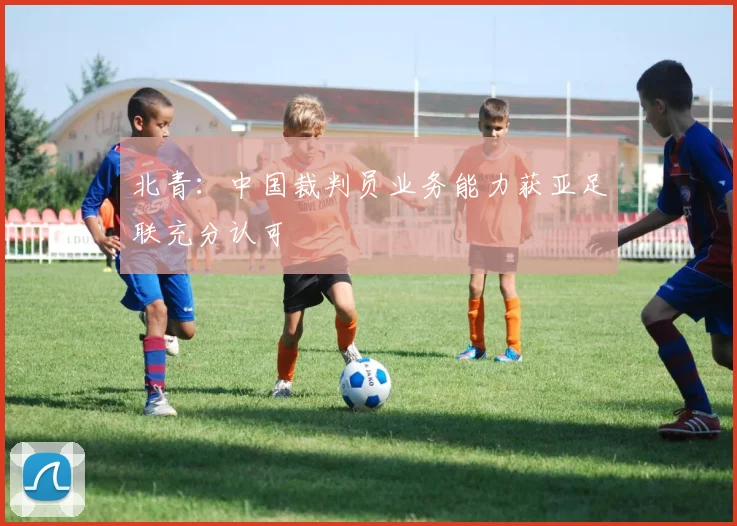北青：中国裁判员业务能力获亚足联充分认可