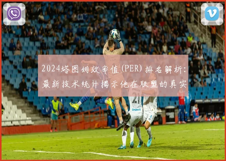 2024塔图姆效率值(PER)排名解析：最新技术统计揭示他在联盟的真实位置