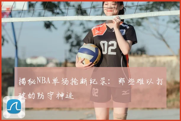 揭秘NBA单场抢断纪录：那些难以打破的防守神迹