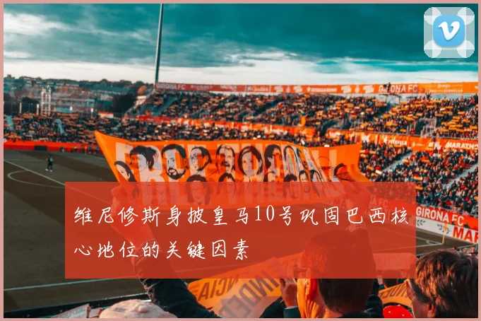 维尼修斯身披皇马10号巩固巴西核心地位的关键因素