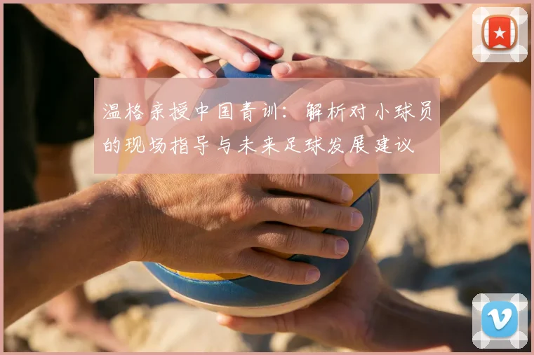 温格亲授中国青训：解析对小球员的现场指导与未来足球发展建议