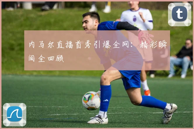 内马尔直播首秀引爆全网：精彩瞬间全回顾