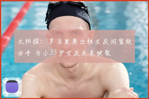 太阳报：罗马里奥出轨女友闺蜜致分手 与小35岁女友关系破裂