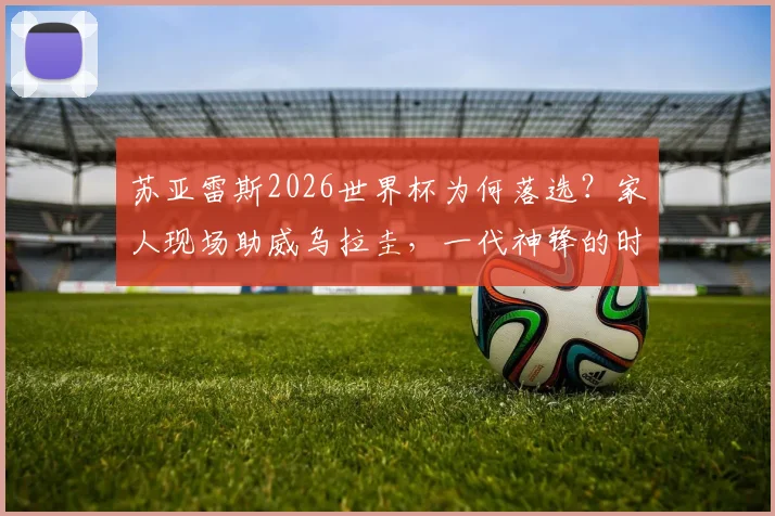 苏亚雷斯2026世界杯为何落选？家人现场助威乌拉圭，一代神锋的时代真的落幕了吗