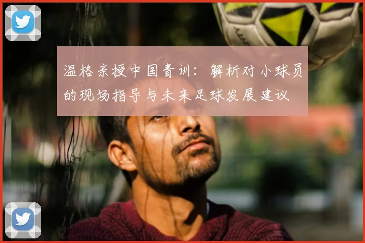 温格亲授中国青训：解析对小球员的现场指导与未来足球发展建议